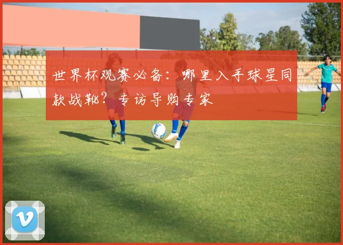世界杯观赛必备:哪里入手球星同款战靴?专访导购专家