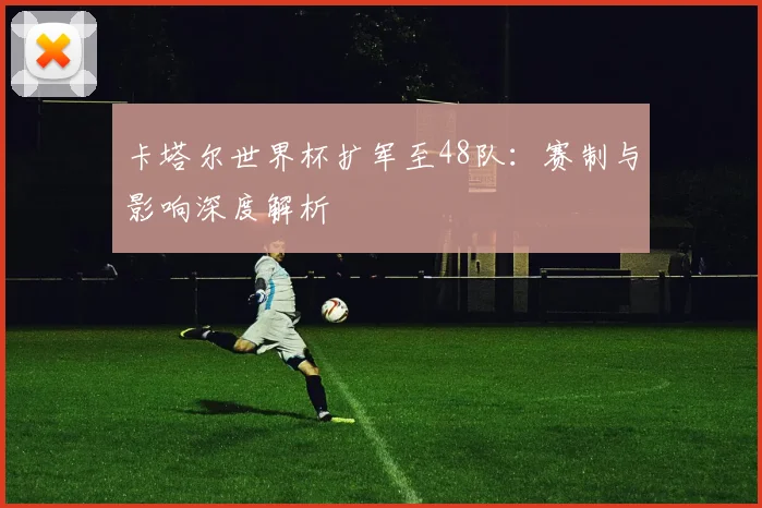 卡塔尔世界杯扩军至48队：赛制与影响深度解析