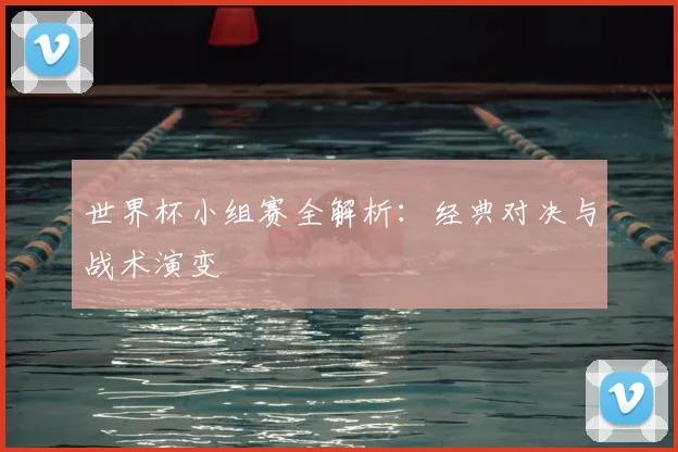世界杯小组赛全解析:经典对决与战术演变
