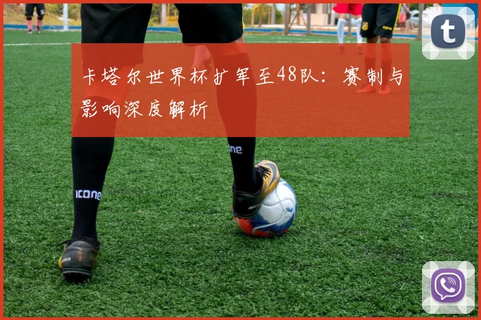 卡塔尔世界杯扩军至48队:赛制与影响深度解析