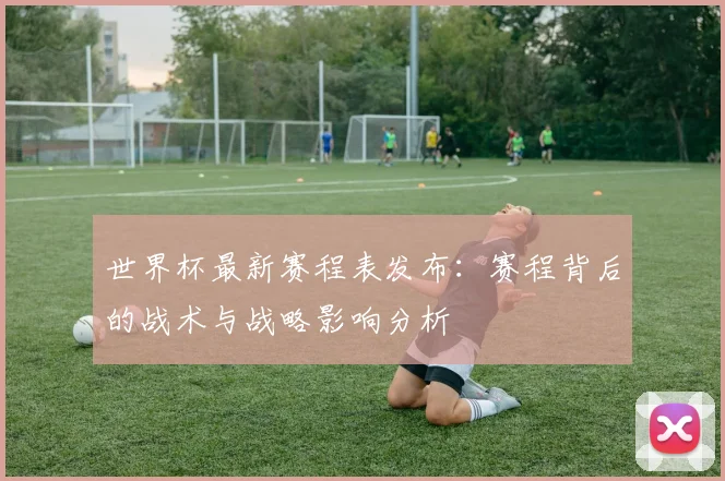 世界杯最新赛程表发布:赛程背后的战术与战略影响分析