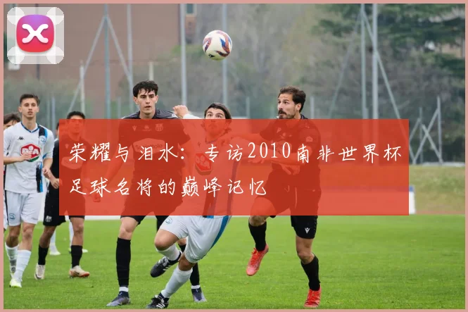 荣耀与泪水：专访2010南非世界杯足球名将的巅峰记忆