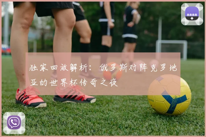 独家回放解析：俄罗斯对阵克罗地亚的世界杯传奇之夜