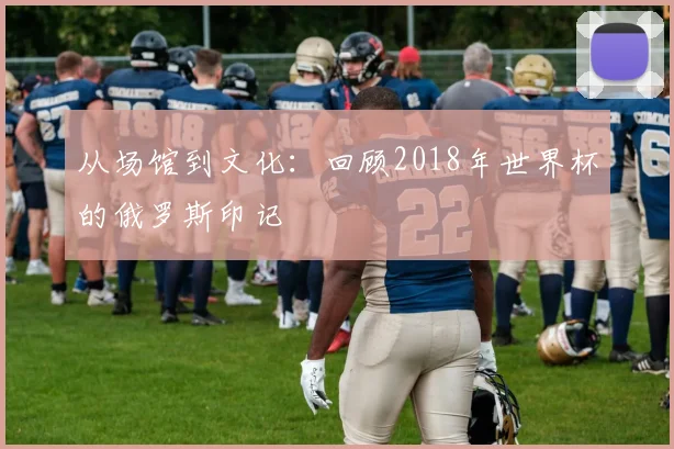从场馆到文化：回顾2018年世界杯的俄罗斯印记