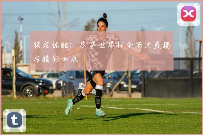锁定优酷：尽享世界杯全场次直播与精彩回放