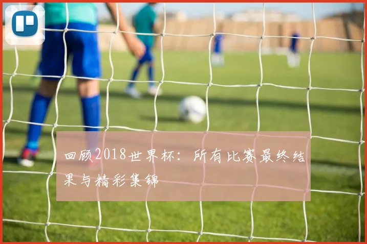 回顾2018世界杯：所有比赛最终结果与精彩集锦