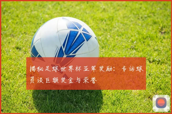 揭秘足球世界杯亚军奖励：专访球员谈巨额奖金与荣誉